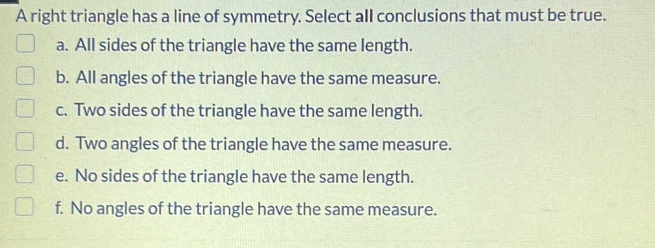 A right triangle has a line of symmetry. Select all conclusions that must be true.
a. All sides of the triangle have the same length.
b. All angles of the triangle have the same measure.
c. Two sides of the triangle have the same length.
d. Two angles of the triangle have the same measure.
e. No sides of the triangle have the same length.
f. No angles of the triangle have the same measure.