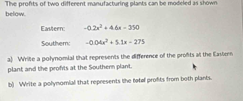 The profits of two different manufacturing plants can be modeled as shown 
below. 
Eastern: -0.2x^2+4.6x-350
Southern: -0.04x^2+5.1x-275
a) Write a polynomial that represents the difference of the profts at the Eastern 
plant and the profits at the Southern plant. 
b) Write a polynomial that represents the total profts from both plants.