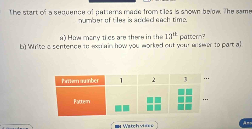 The start of a sequence of patterns made from tiles is shown below. The same 
number of tiles is added each time. 
a) How many tiles are there in the 13^(th) pattern? 
b) Write a sentence to explain how you worked out your answer to part a). 
4 Watch video Ans