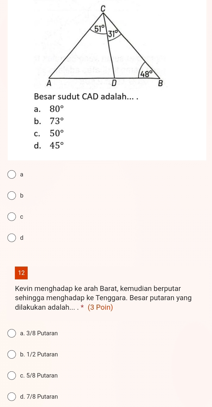 a. 80°
b. 73°
C. 50°
d. 45°
a
b
C
d
12
Kevin menghadap ke arah Barat, kemudian berputar
sehingga menghadap ke Tenggara. Besar putaran yang
dilakukan adalah... . * (3 Poin)
a. 3/8 Putaran
b. 1/2 Putaran
c. 5/8 Putaran
d. 7/8 Putaran