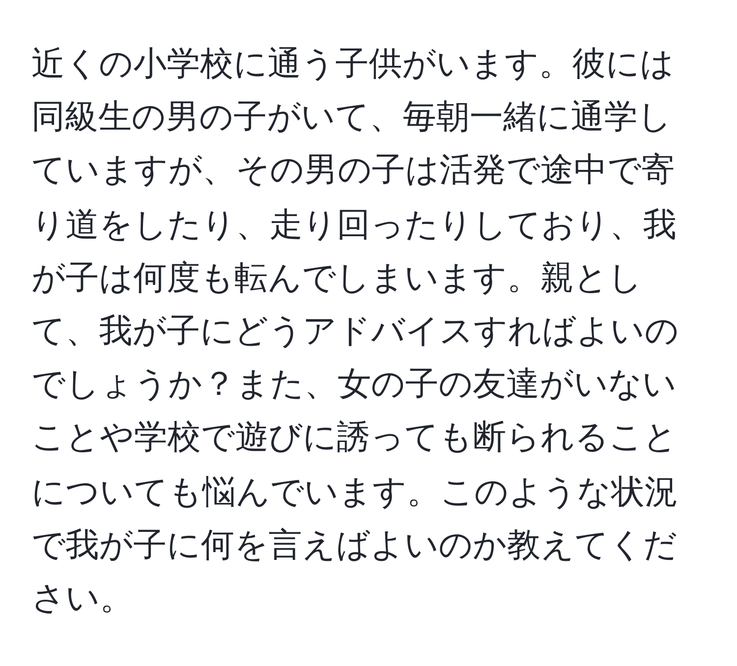 近くの小学校に通う子供がいます。彼には同級生の男の子がいて、毎朝一緒に通学していますが、その男の子は活発で途中で寄り道をしたり、走り回ったりしており、我が子は何度も転んでしまいます。親として、我が子にどうアドバイスすればよいのでしょうか？また、女の子の友達がいないことや学校で遊びに誘っても断られることについても悩んでいます。このような状況で我が子に何を言えばよいのか教えてください。