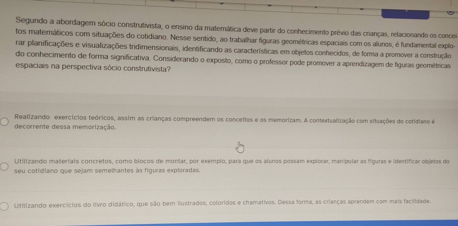 Segundo a abordagem sócio construtivista, o ensino da matemática deve partir do conhecimento prévio das crianças, relacionando os conceir
tos matemáticos com situações do cotidiano. Nesse sentido, ao trabalhar figuras geométricas espaciais com os alunos, é fundamental explo-
rar planificações e visualizações tridimensionais, identificando as características em objetos conhecidos, de forma a promover a construção
do conhecimento de forma significativa. Considerando o exposto, como o professor pode promover a aprendizagem de figuras geométricas
espaciais na perspectiva sócio construtivista?
Realizando exercícios teóricos, assim as crianças compreendem os conceitos e os memorizam. A contextualização com situações do cotidiano é
decorrente dessa memorização.
Utilizando materiais concretos, como blocos de montar, por exemplo, para que os alunos possam explorar, manipular as figuras e identificar objetos do
seu cotidiano que sejam semelhantes às figuras exploradas.
Utilizando exercícios do livro didático, que são bem ilustrados, coloridos e chamativos. Dessa forma, as crianças aprendem com mais facilidade.