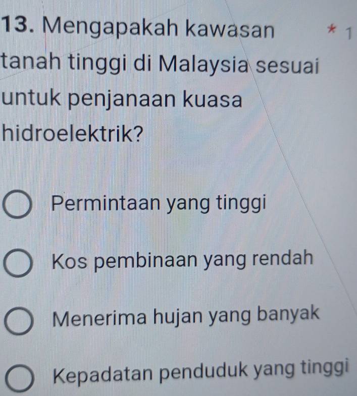 Mengapakah kawasan * 1
tanah tinggi di Malaysia sesuai
untuk penjanaan kuasa
hidroelektrik?
Permintaan yang tinggi
Kos pembinaan yang rendah
Menerima hujan yang banyak
Kepadatan penduduk yang tinggi