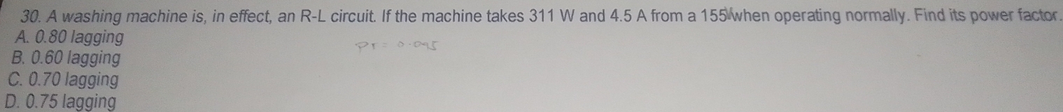 A washing machine is, in effect, an R-L circuit. If the machine takes 311 W and 4.5 A from a 155 when operating normally. Find its power factor.
A. 0.80 lagging
B. 0.60 lagging
C. 0.70 lagging
D. 0.75 lagging