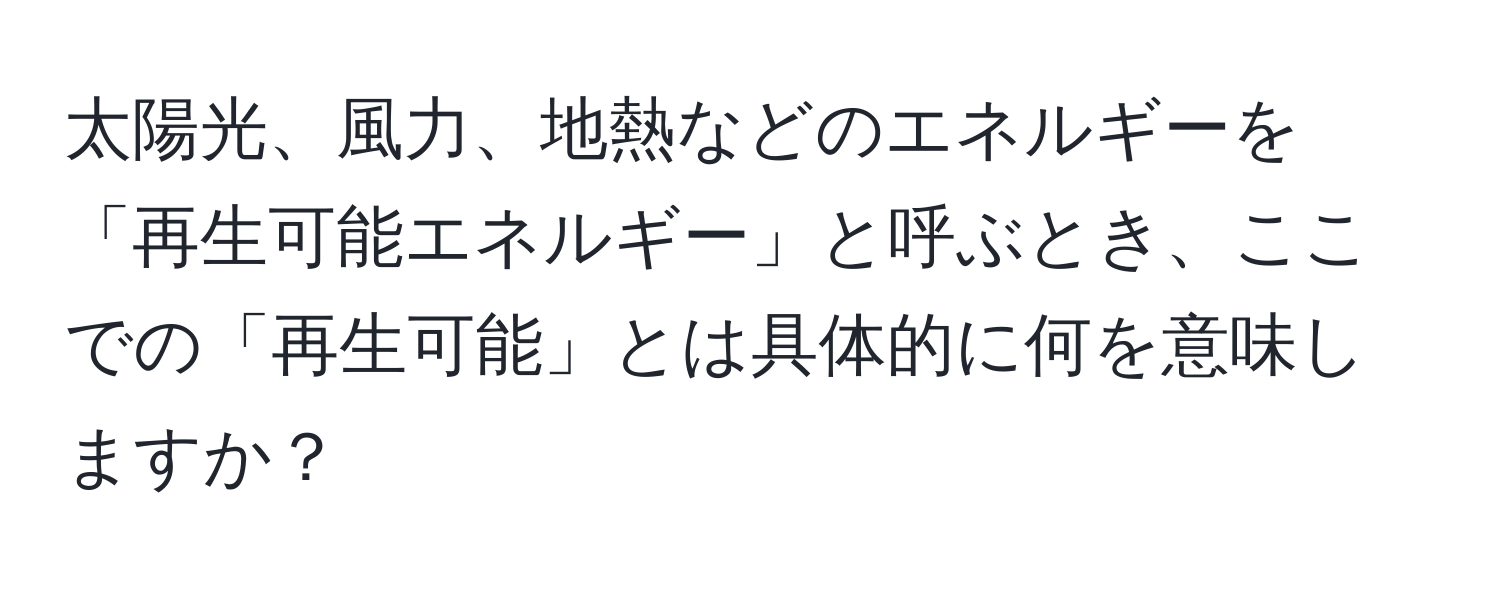 太陽光、風力、地熱などのエネルギーを「再生可能エネルギー」と呼ぶとき、ここでの「再生可能」とは具体的に何を意味しますか？