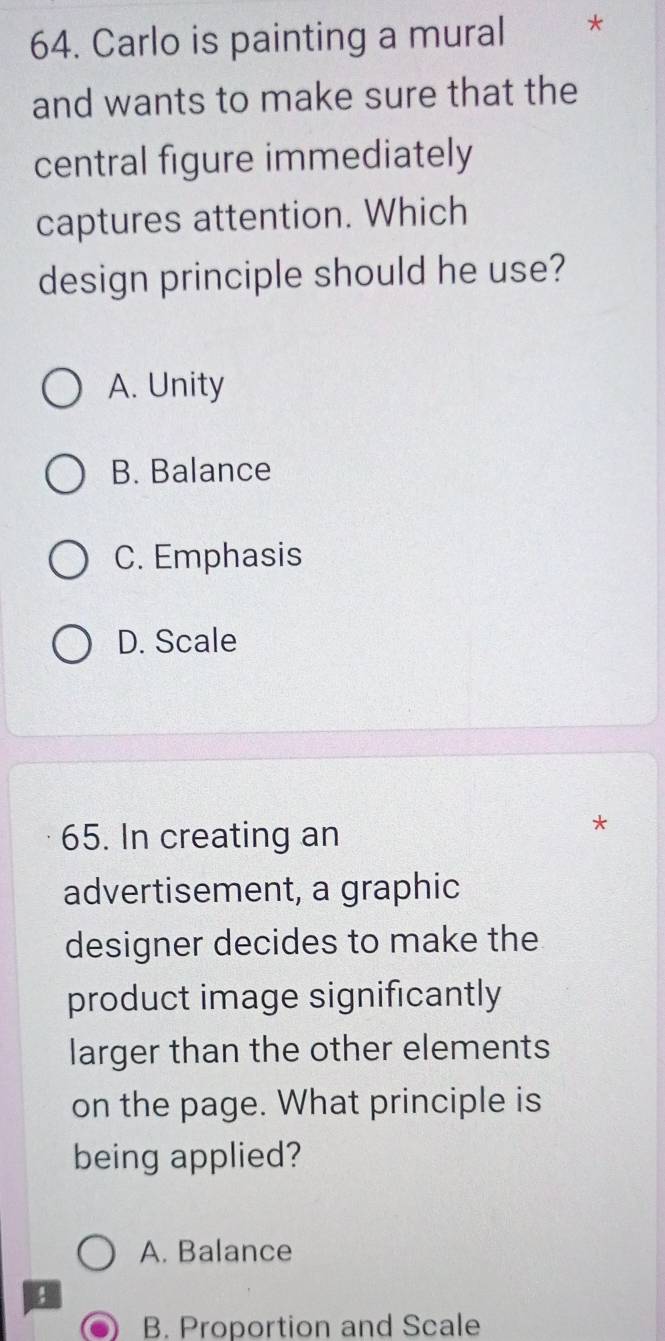 Carlo is painting a mural *
and wants to make sure that the
central figure immediately
captures attention. Which
design principle should he use?
A. Unity
B. Balance
C. Emphasis
D. Scale
65. In creating an
*
advertisement, a graphic
designer decides to make the
product image significantly
larger than the other elements
on the page. What principle is
being applied?
A. Balance
B. Proportion and Scale