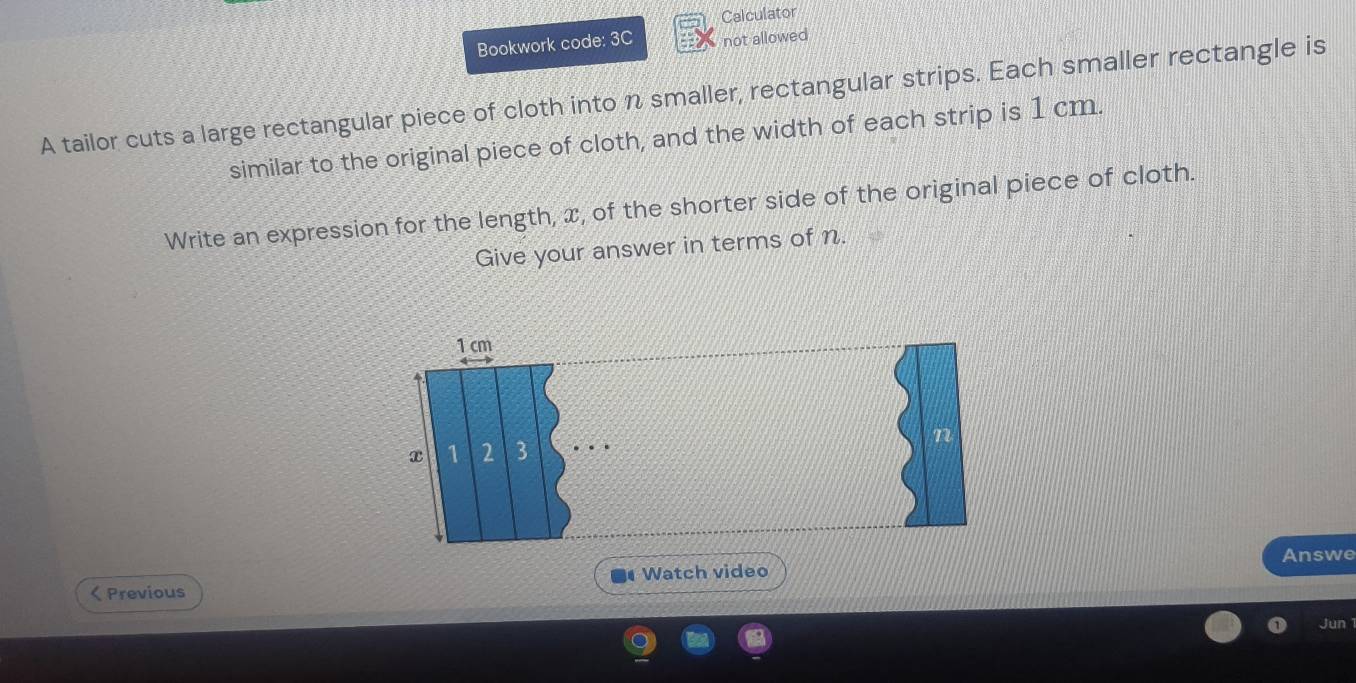 Calculator 
Bookwork code: 3C not allowed 
A tailor cuts a large rectangular piece of cloth into n smaller, rectangular strips. Each smaller rectangle is 
similar to the original piece of cloth, and the width of each strip is 1 cm. 
Write an expression for the length, x, of the shorter side of the original piece of cloth. 
Give your answer in terms of n. 
Answe 
Watch video