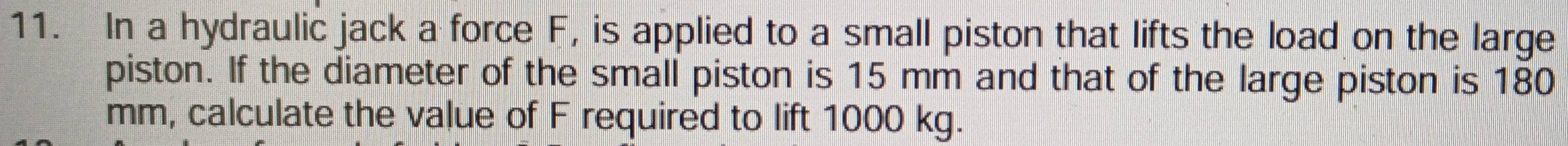 In a hydraulic jack a force F, is applied to a small piston that lifts the load on the large 
piston. If the diameter of the small piston is 15 mm and that of the large piston is 180
mm, calculate the value of F required to lift 1000 kg.