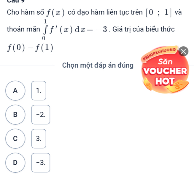 Cho hàm số f(x) có đạo hàm liên tục trên [0;1] và
thoản mãn ∈tlimits _0^1f'(x)dx=-3. Giá trị của biểu thức
f(0)-f(1)
#SHOPXUHUONG
Săn
Chọn một đáp án đúng VOUCHER
HOT
A 1.
B -2.
C 3.
D -3.