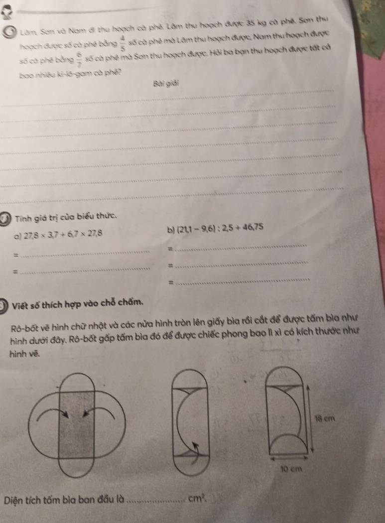 Ở Lâm, Sơn và Nam đi thu hoạch cà phê. Lâm thu hoạch được 35 kg cà phê. Sơn thu 
hoạch được số cà phê bằng  4/5  số cà phê mà Lâm thu hoạch được, Nam thu hoạch được 
số cà phê bằng  6/7  số cà phê mà Sơn thu hoạch được. Hỏi ba bạn thu hoạch được tất cổ 
bao nhiêu ki-lô-gam cà phê? 
_ 
Bài giải 
_ 
_ 
_ 
_ 
_ 
_ 
Tính giá trị của biểu thức. 
_ 
a) 27.8* 3.7+6.7* 27.8
b) (21,1-9,6):2,5+46,75
_ 
= 
、 
_ 
= 
_ 
: 
= 
_ 
Viết số thích hợp vào chỗ chấm. 
Rô-bốt vẽ hình chữ nhật và các nửa hình tròn lên giấy bìa rồi cắt để được tấm bìa như 
hình dưới đây. Rô-bốt gấp tấm bìa đó để được chiếc phong bao lì xì có kích thước như 
hình vē.
18 cm
10 cm
Diện tích tấm bìa ban đầu là _ cm^2.