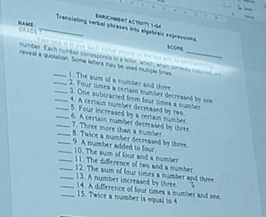 Seters 
u 11 “ D 
a 
ENRICHMENT ACTIVITY 1-04 
HAME 
__ Translating verbal phrases into algebraic expressions 
GRADET 
SCORE 
Your task is to par each verbal presse on the box win is comspording 
number. Each number corresponds to a letter, which, when comecey me ic e 
reveal a quotation. Some letters may be used multiple times 
1. The sum of a number and three. 
__2. Four times a certain number decreased by one 
_3. One subtracted from four times a number 
4. A certain number decreased by two. 
5. Four increased by a certain number 
_6. A certain number decreased by three 
_7. Three more than a number 
8. Twice a number decreased by three. 
__9. A number added to four. 
_10. The sum of four and a number 
_11. The difference of two and a number 
12. The sum of four times a number and three 
__13. A number increased by three. 
14. A difference of four times a number and one 
_15. Twice a number is equal to 4