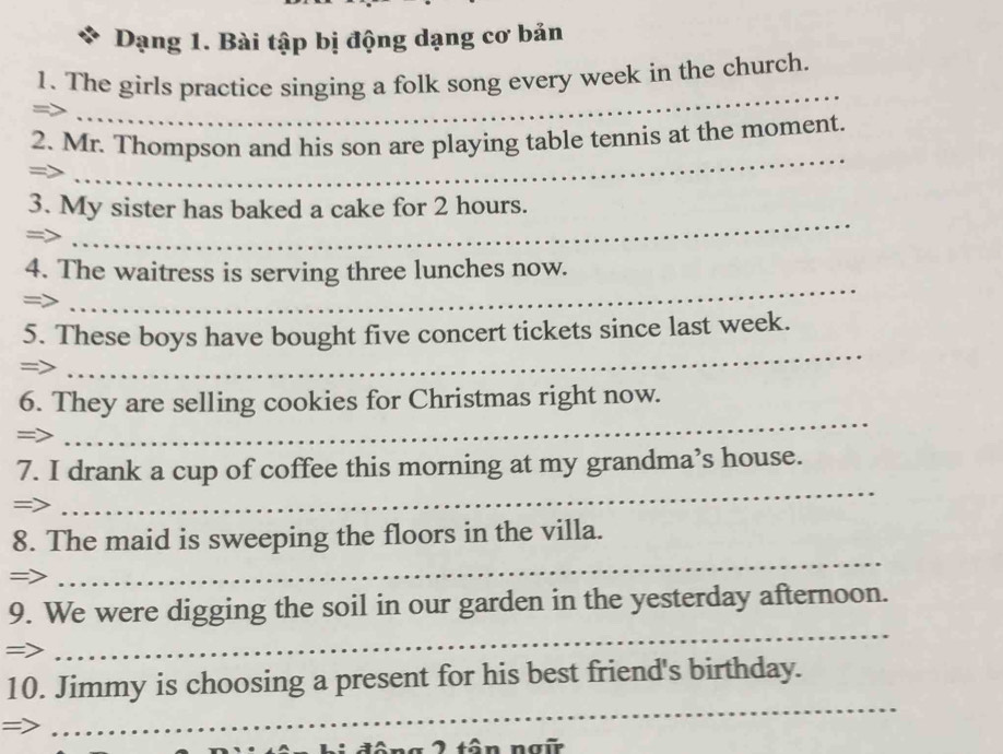 Dạng 1. Bài tập bị động dạng cơ bản 
_ 
1. The girls practice singing a folk song every week in the church. 
2. Mr. Thompson and his son are playing table tennis at the moment. 
= 
_ 
3. My sister has baked a cake for 2 hours. 
=> 
_ 
_ 
4. The waitress is serving three lunches now. 
= 
5. These boys have bought five concert tickets since last week. 
=> 
_ 
6. They are selling cookies for Christmas right now. 
=> 
_ 
7. I drank a cup of coffee this morning at my grandma’s house. 
=> 
_ 
_ 
8. The maid is sweeping the floors in the villa. 
=> 
_ 
9. We were digging the soil in our garden in the yesterday afternoon. 
=> 
_ 
10. Jimmy is choosing a present for his best friend's birthday. 
2 tân ng ữ