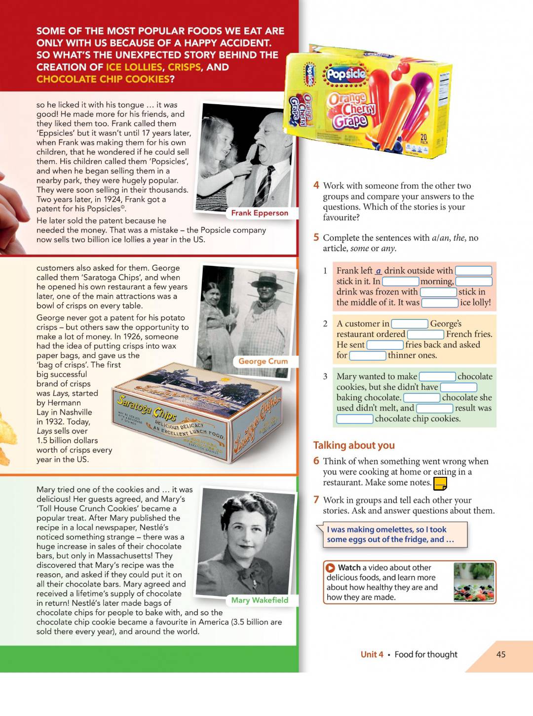 SOME OF THE MOST POPULAR FOODS WE EAT ARE
ONLY WITH US BECAUSE OF A HAPPY ACCIDENT.
SO WHAT’S THE UNEXPECTED STORY BEHIND THE
CREATION OF ICE LOLLIES, CRISPS, AND 
CHOCOLATE CHIP COOKIES?
so he licked it with his tongue ... it was
good! He made more for his friends, and
they liked them too. Frank called them
‘Eppsicles’ but it wasn’t until 17 years later,
when Frank was making them for his own
children, that he wondered if he could sell
them. His children called them ‘Popsicles’,
and when he began selling them in a
nearby park, they were hugely popular.
They were soon selling in their thousands.4 Work with someone from the other two
Two years later, in 1924, Frank got agroups and compare your answers to the
patent for his Popsicles®.  questions. Which of the stories is your
He later sold the patent because he favourite?
needed the money. That was a mistake - the Popsicle company
now sells two billion ice lollies a year in the US. 5 Complete the sentences with a/an, the, no
article, some or any.
customers also asked for them. George 1 Frank left adrink outside with
called them ‘Saratoga Chips’, and when stick in it. In morning,
he opened his own restaurant a few years drink was frozen with stick in
later, one of the main attractions was a
bowl of crisps on every table. the middle of it. It was ]ice lolly!
George never got a patent for his potato
crisps - but others saw the opportunity to 2 A customer in Georges
make a lot of money. In 1926, someone He sent restaurant ordered French fries.
had the idea of putting crisps into wax fries back and asked
paper bags, and gave us the George Crum for thinner ones.
‘bag of crisps’. The first
big successful 3 Mary wanted to make chocolate
brand of crisps cookies, but she didn’t have[
was Lays, started baking chocolate.__ chocolate she
by Hermann Saratoga Chips
Lay in Nashville used didn't melt, and result was
in 1932. Today, chocolate chip cookies.
Lays sells over
1.5 billion dollars Talking about you
a
worth of crisps every 2
year in the US. 6 Think of when something went wrong when
you were cooking at home or eating in a
restaurant. Make some notes.
Mary tried one of the cookies and ... it wa
delicious! Her guests agreed, and Mary’s 7 Work in groups and tell each other your
‘Toll House Crunch Cookies’ became astories. Ask and answer questions about them.
popular treat. After Mary published the
recipe in a local newspaper, Nestlé'sI was making omelettes, so I took
noticed something strange - there was a some eggs out of the fridge, and ..
huge increase in sales of their chocolate
bars, but only in Massachusetts! They
discovered that Mary’s recipe was theWatch a video about other
reason, and asked if they could put it ondelicious foods, and learn more
all their chocolate bars. Mary agreed andabout how healthy they are and
received a lifetime’s supply of chocolate
in return! Nestlé's later made bags of  how they are made.
chocolate chips for people to bake with, and so the
chocolate chip cookie became a favourite in America (3.5 billion are
sold there every year), and around the world.
Unit 4 • Food for thought 45