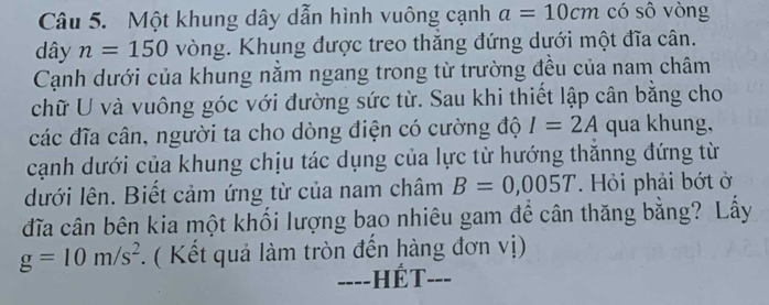 Một khung dây dẫn hình vuông cạnh a=10cm có sô vòng 
dây n=150 vòng. Khung được treo thăng đứng dưới một đĩa cân. 
Cạnh dưới của khung năm ngang trong từ trường đều của nam châm 
chữ U và vuông góc với đường sức từ. Sau khi thiết lập cân bằng cho 
các đĩa cân, người ta cho dòng điện có cường độ I=2A qua khung, 
cạnh dưới của khung chịu tác dụng của lực từ hướng thănng đứng từ 
dưới lên. Biết cảm ứng từ của nam châm B=0,005T. Hỏi phải bớt ở 
đĩa cân bên kia một khối lượng bao nhiêu gam để cân thăng bằng? Lấy
g=10m/s^2. ( Kết quả làm tròn đến hàng đơn vị) 
-=--HÉT---