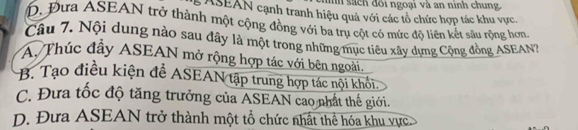 un sách đôi ngoại và an ninh chung.
ASEAN cạnh tranh hiệu quả với các tổ chức hợp tác khu vực.
D. Đưa ASEAN trở thành một cộng đồng với ba trụ cột có mức độ liên kết sâu rộng hơn
Câu 7. Nội dung nào sau đây là một trong những mục tiêu xây dựng Cộng đồng ASEAN
A. Thúc đầy ASEAN mở rộng hợp tác với bên ngoài,
B. Tạo điều kiện để ASEAN tập trung hợp tác nội khối.
C. Đưa tốc độ tăng trưởng của ASEAN cao nhất thế giới.
D. Đưa ASEAN trở thành một tổ chức nhất thể hóa khu vực