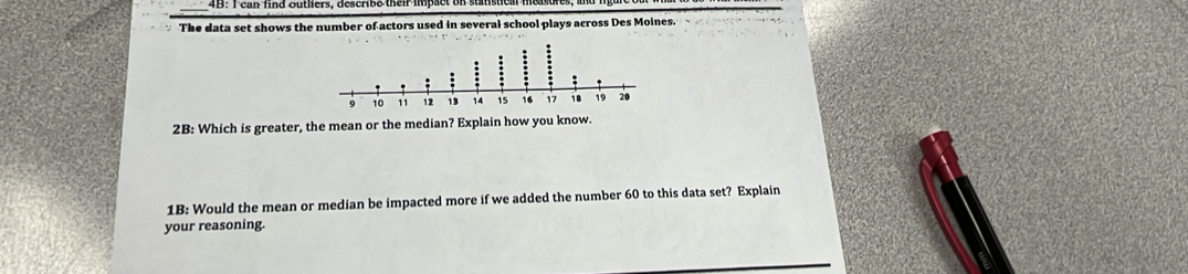 The data set shows the number of actors used in several school plays across Des Moines. 
2B: Which is greater, the mean or the median? Exp 
1B: Would the mean or median be impacted more if we added the number 60 to this data set? Explain 
your reasoning.