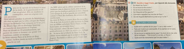 3 ①E Ascoita e leggi il testo, poi rispondi alle domande.
Au XIEF siècle naît la célèbrr univresisé de la ! Qui étaient les Parsil ?
de la mode, de la gastronomie et de C  acs  s rla  canitl e de la France et a Sorbonne dans le Quarrier Latin, ainu nommé 2 OG se trouve la Rive droite ? 3 OQ se trouve la Sorbonne 
laet en général. Elle est moderne et parce que les étudiints parlaient en loeis. Depuis * Qui fréquente la Pise gauche?
erês anciennes. comopolite, mais ses origines sone cemre époque-la, la Rivr gaic he eur comidivée 5 Comment s''appellent les trois Îles de Paris'
Déjà habitée pendant la période du Néolithique, comme le Paris des éradiants, des artitres et des
elle étair occopée par la tuibu celtique des Pari  r ectur s
6 Qui est Auguste Barthold et qu'est-ce-qu'il a fat ?
lorque les Romains l'ont conquise en 52 av. J. C. Au comur de Patis, nn trouve deux Îles mcurelles :
Au Moyen Âge, elle se développe braucoup l'île de la Ciré, la parrie la plas ancienns de Paris.
et s'enzichit de monuments et d'églises avec sa célèbre cathédrde Noën-Dune, ot l'île
Culturés CroIséEs
Quelle est la capitale de ton pays ? L'as-tu dépi visitée 
Paris est divisée en 20 atrondissements, qui Sainr Louis, un véritable bijou !  Une curiosité : dans l'lle aux Cy gous, coée Paris est moderne et cosmopslite. Et la capitale de ton pays.
amaficiellement en 1825, se trouve une néplique
célebee starue réalisée par le scalptese fconçasn Où se trouve la capitale de ton pays ? Au bord de la mer, priès
'extérieur, comme an escargor. parsent du cenère et forment une spitale vers  de.. la seanue de la Liberté de New York, la comment est-alie ? de is montagne... ? Est-ce qu'll y a an lac, un feuve ?
La Seine taverso París et la dérise en deux Auguire Buetholdi et offreie par la France aun Quers son't les monuments que Ton pur visiter ?
parties : la Rive drite au nord, et la Rive Érars--U'nis.
gauche au sud.