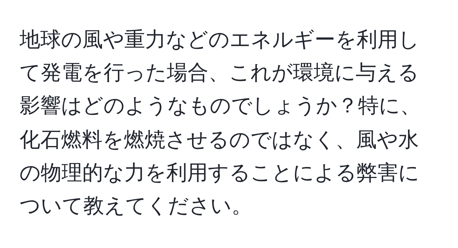 地球の風や重力などのエネルギーを利用して発電を行った場合、これが環境に与える影響はどのようなものでしょうか？特に、化石燃料を燃焼させるのではなく、風や水の物理的な力を利用することによる弊害について教えてください。