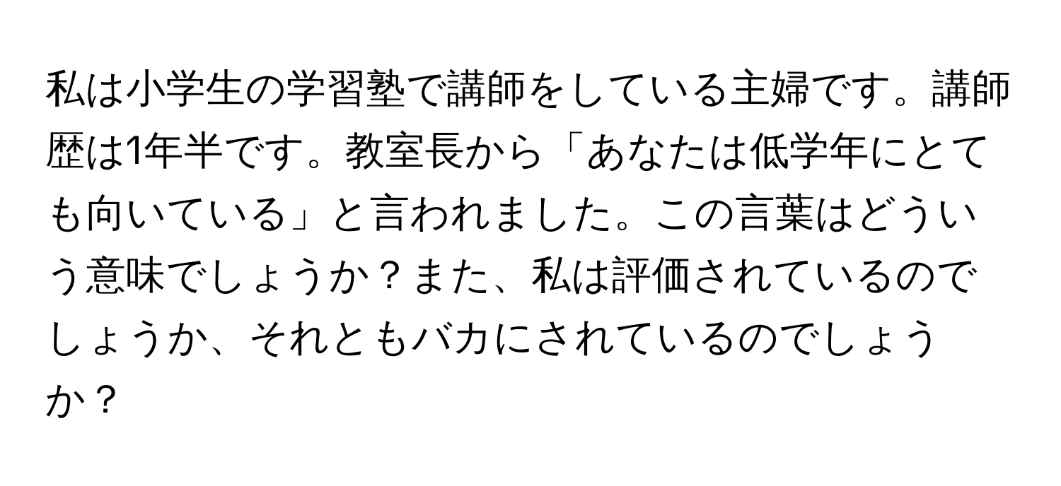 私は小学生の学習塾で講師をしている主婦です。講師歴は1年半です。教室長から「あなたは低学年にとても向いている」と言われました。この言葉はどういう意味でしょうか？また、私は評価されているのでしょうか、それともバカにされているのでしょうか？