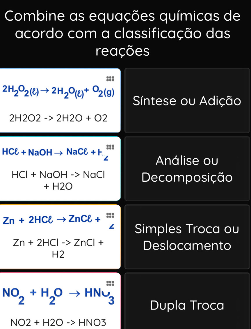 Combine as equações químicas de
acordo com a classificação das
reações

2H_2O_2(ell )to 2H_2O_(ell )+O_2(g)
Síntese ou Adição
2H2O2->2H2O+O2
HCl+NaOHto NaCl+H_2^((xlongequal 0.05))
Análise ou
HCl+NaOHto NaCl
Decomposição
+ -| H2O
Zn+2HCell to ZnCell +^Sis Zendarray 
Simples Troca ou
Zn+2HClto ZnCl+
Deslocamento
H2
NO_2+H_2Oto HNu_3^(is)
Dupla Troca
NO2+H2Oto HNO3