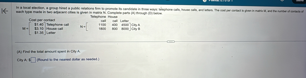 In a local election, a group hired a public relations firm to promote its candidate in three ways: telephone calls, house calls, and letters. The cost per contact is given in matrix M, and the number of contacts of
each type made in two adjacent cities is given in matrix N. Complete parts (A) through (D) below.
Telephone House
Cost per contact
M=beginbmatrix S1.40 $3.10 $1.35endbmatrix beginarrayr Telephonecall Housecall S1.65endbmatrix N=beginbmatrix call&call&Latter 1100&400&4500 1800&800&8000endbmatrix CityA
(A) Find the total amount spent in City A.
City A:$□ (Round to the nearest dollar as needed.)