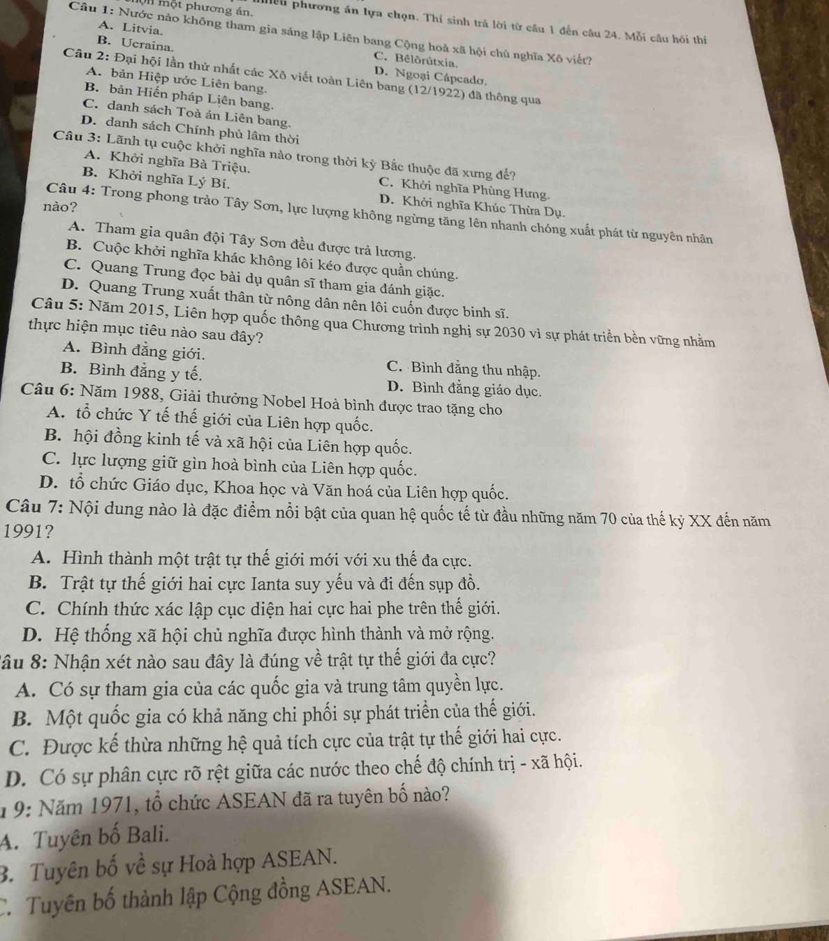 Un một phương án.
Hểu phương án lựa chọn. Thí sinh trả lời từ câu 1 đến câu 24. Mỗi câu hồi thí
A. Litvia.
Câu 1: Nước nào không tham gia sáng lập Liên bang Cộng hoà xã hội chủ nghĩa Xô viết?
C. Bêlôrútxia.
B. Ucraina. D. Ngoại Cápcado.
Câu 2: Đại hội lần thứ nhất các Xô viết toàn Liên bang (12/1922) đã thông qua
A. bản Hiệp ước Liên bang.
B. bản Hiến pháp Liên bang.
C. danh sách Toà án Liên bang.
D. danh sách Chính phủ lâm thời
Câu 3: Lãnh tụ cuộc khởi nghĩa nào trong thời kỳ Bắc thuộc đã xưng đế?
A. Khởi nghĩa Bà Triệu. C. Khởi nghĩa Phùng Hưng.
B. Khởi nghĩa Lý Bí. D. Khởi nghĩa Khúc Thừa Dụ.
nào?
Câu 4: Trong phong trào Tây Sơn, lực lượng không ngừng tăng lên nhanh chóng xuất phát từ nguyên nhân
A. Tham gia quân đội Tây Sơn đều được trả lương.
B. Cuộc khởi nghĩa khác không lôi kéo được quần chúng.
C. Quang Trung đọc bài dụ quân sĩ tham gia đánh giặc.
D. Quang Trung xuất thân từ nông dân nên lôi cuốn được binh sĩ.
Câu 5: Năm 2015, Liên hợp quốc thông qua Chương trình nghị sự 2030 vì sự phát triển bền vững nhằm
thực hiện mục tiêu nào sau đây?
A. Bình đẳng giới. C. Bình đẳng thu nhập.
B. Bình đẳng y tế. D. Bình đằng giáo dục.
Câu 6: Năm 1988, Giải thưởng Nobel Hoà bình được trao tặng cho
A. tổ chức Y tế thế giới của Liên hợp quốc.
B. hội đồng kinh tế và xã hội của Liên hợp quốc.
C. lực lượng giữ gìn hoà bình của Liên hợp quốc.
D. tổ chức Giáo dục, Khoa học và Văn hoá của Liên hợp quốc.
Câu 7: Nội dung nào là đặc điểm nổi bật của quan hệ quốc tế từ đầu những năm 70 của thế kỷ XX đến năm
1991?
A. Hình thành một trật tự thế giới mới với xu thế đa cực.
B. Trật tự thế giới hai cực Ianta suy yếu và đi đến sụp đổ.
C. Chính thức xác lập cục diện hai cực hai phe trên thế giới.
D. Hệ thống xã hội chủ nghĩa được hình thành và mở rộng.
Sâu 8: Nhận xét nào sau đây là đúng về trật tự thế giới đa cực?
A. Có sự tham gia của các quốc gia và trung tâm quyền lực.
B. Một quốc gia có khả năng chi phối sự phát triển của thế giới.
C. Được kế thừa những hệ quả tích cực của trật tự thế giới hai cực.
D. Có sự phân cực rõ rệt giữa các nước theo chế độ chính trị - xã hội.
19: Năm 1971, tổ chức ASEAN đã ra tuyên bố nào?
A. Tuyên bố Bali.
3. Tuyên bố về sự Hoà hợp ASEAN.
C. Tuyên bố thành lập Cộng đồng ASEAN.