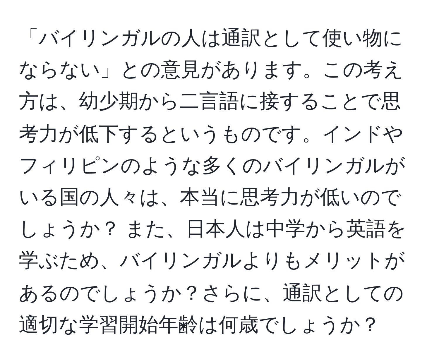 「バイリンガルの人は通訳として使い物にならない」との意見があります。この考え方は、幼少期から二言語に接することで思考力が低下するというものです。インドやフィリピンのような多くのバイリンガルがいる国の人々は、本当に思考力が低いのでしょうか？ また、日本人は中学から英語を学ぶため、バイリンガルよりもメリットがあるのでしょうか？さらに、通訳としての適切な学習開始年齢は何歳でしょうか？