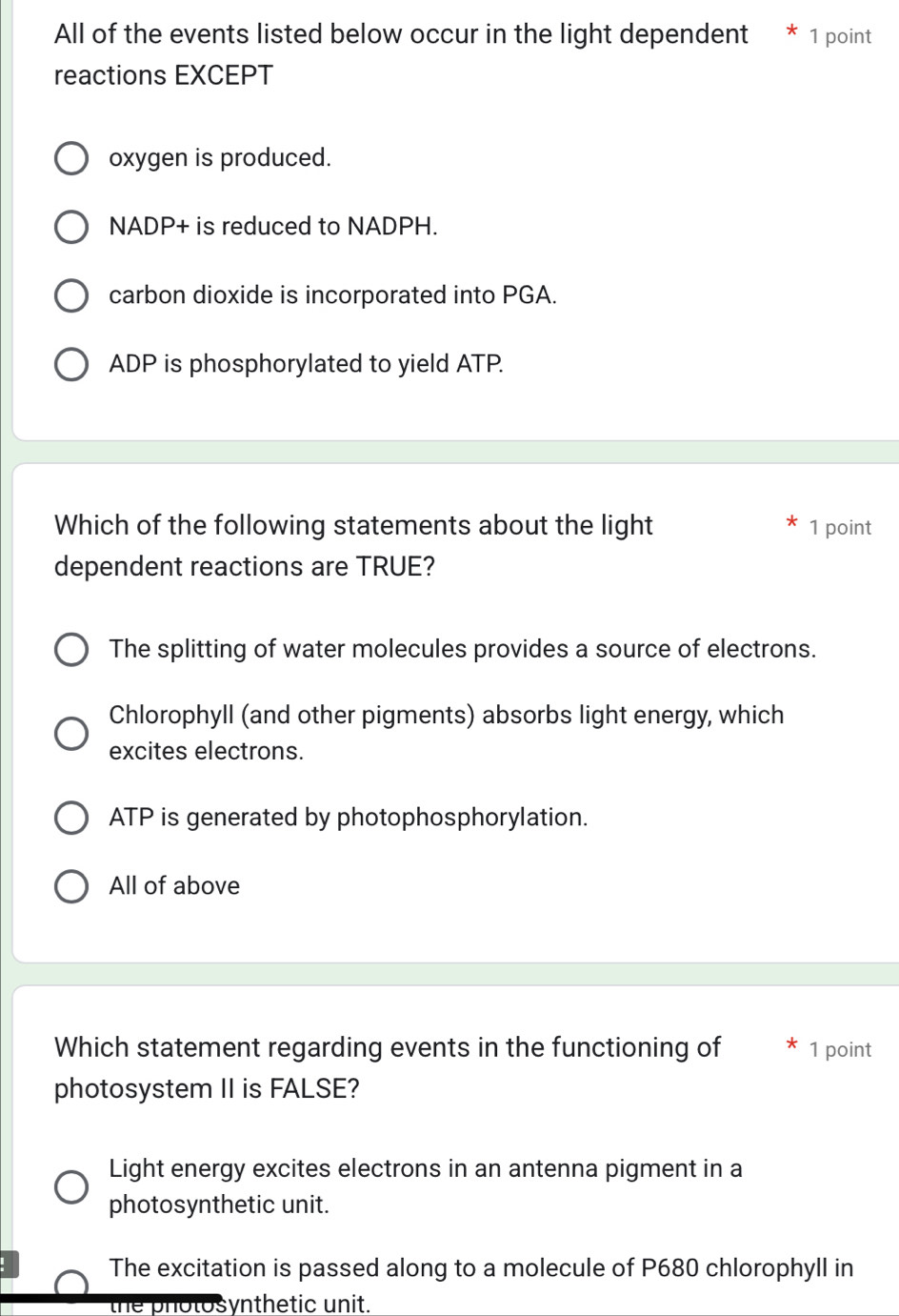 All of the events listed below occur in the light dependent 1 point
reactions EXCEPT
oxygen is produced.
NADP+ is reduced to NADPH.
carbon dioxide is incorporated into PGA.
ADP is phosphorylated to yield ATP.
Which of the following statements about the light 1 point
dependent reactions are TRUE?
The splitting of water molecules provides a source of electrons.
Chlorophyll (and other pigments) absorbs light energy, which
excites electrons.
ATP is generated by photophosphorylation.
All of above
Which statement regarding events in the functioning of 1 point
photosystem II is FALSE?
Light energy excites electrons in an antenna pigment in a
photosynthetic unit.
The excitation is passed along to a molecule of P680 chlorophyll in
the photosynthetic unit.