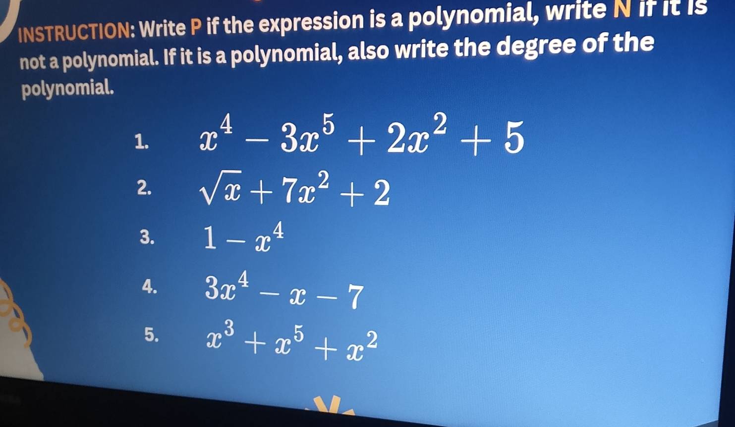 INSTRUCTION: Write P if the expression is a polynomial, write N if it is 
not a polynomial. If it is a polynomial, also write the degree of the 
polynomial. 
1. x^4-3x^5+2x^2+5
2. sqrt(x)+7x^2+2
3. 1-x^4
4. 3x^4-x-7
5. x^3+x^5+x^2