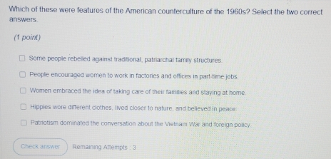 Which of these were features of the American counterculture of the 1960s? Select the two correct
answers.
(1 point)
Some people rebelled against traditional, patriarchal family structures
People encouraged women to work in factories and offices in part-time jobs.
Women embraced the idea of taking care of their families and staying at home
Hippies wore different clothes, lived closer to nature, and believed in peace
Patriotism dominated the conversation about the Vietnam War and foreign policy
Check answer Remaining Attempts : 3