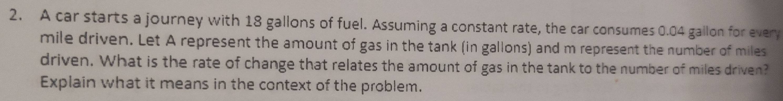 A car starts a journey with 18 gallons of fuel. Assuming a constant rate, the car consumes 0.04 gallon for every
mile driven. Let A represent the amount of gas in the tank (in gallons) and m represent the number of miles
driven. What is the rate of change that relates the amount of gas in the tank to the number of miles driven? 
Explain what it means in the context of the problem.