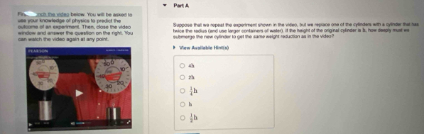 Fin nch the videg below. You will be asked to
use your knowledge of physics to predict the
oulcome of an experiment. Then, close the video Suppose that we repeat the experiment shown in the video, but we replace one of the cylinders with a cylinder that has
window and answer the question on the right. You hwice the radius (and use larger containers of water). If the height of the original cylinder is b, how deeply must we
can watch the video again at any point. submerge the new cylinder to get the same weight reduction as in the video?
View Available Hint(s)
4h
2h
 1/4 h
h
 1/2 h