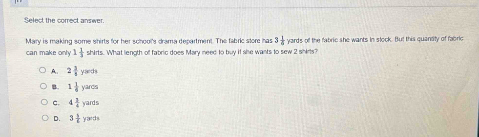 Select the correct answer.
Mary is making some shirts for her school's drama department. The fabric store has 3 1/6  yard s of the fabric she wants in stock. But this quantity of fabric
can make only 1 1/3  c hir ts. What length of fabric does Mary need to buy if she wants to sew 2 shirts?
A. 2 3/8 yards
B. 1 1/6 yards
C. 4 3/4 yards
D. 3 5/6 yards