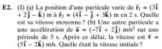 E2. (1) (a) La position d'une particule varie de vector r_1=(3vector i
+2j-k)m a vector r_2=(4vector i-vector j+3k)m en 2 s. Quelle 
est sa vitesse moyenne? (b) Une autre particule a 
une accélération de vector a=(-7vector i+2vector j)m/s^2 sur une 
période de 5 s. Après ce délai, la vitesse est overline v=
5i-2k) m/s. Quelle était la vitesse initiale ?