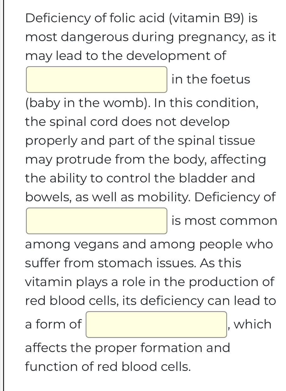 Deficiency of folic acid (vitamin B9) is 
most dangerous during pregnancy, as it 
may lead to the development of 
□ in the foetus 
(baby in the womb). In this condition, 
the spinal cord does not develop 
properly and part of the spinal tissue 
may protrude from the body, affecting 
the ability to control the bladder and 
bowels, as well as mobility. Deficiency of
□ is most common 
among vegans and among people who 
suffer from stomach issues. As this 
vitamin plays a role in the production of 
red blood cells, its deficiency can lead to 
a form of □ , which 
affects the proper formation and 
function of red blood cells.