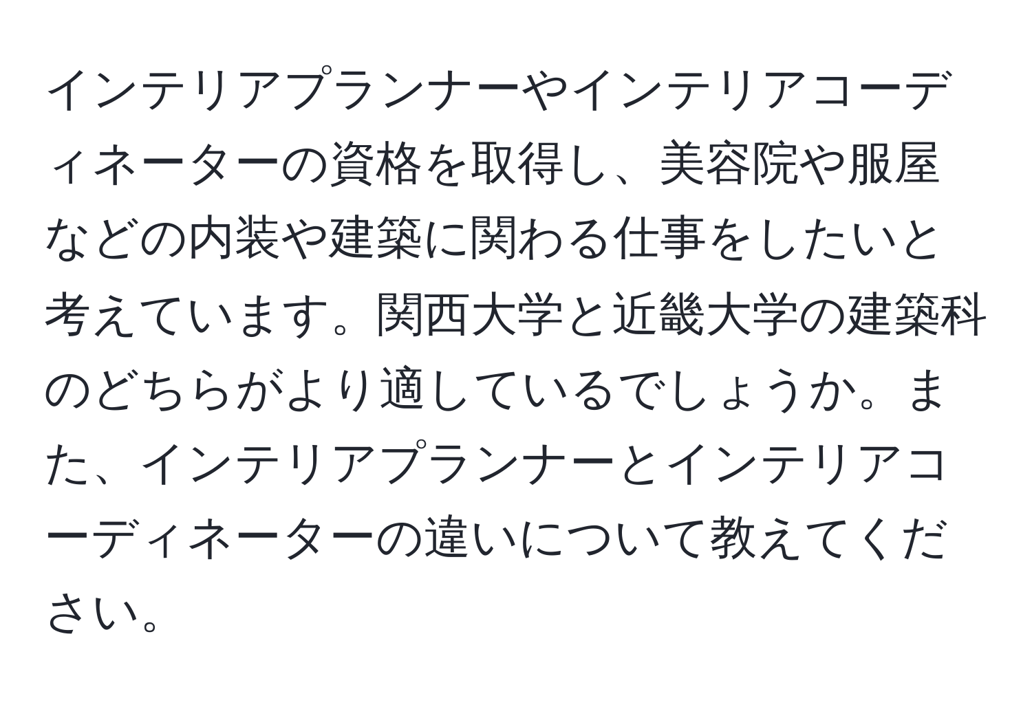 インテリアプランナーやインテリアコーディネーターの資格を取得し、美容院や服屋などの内装や建築に関わる仕事をしたいと考えています。関西大学と近畿大学の建築科のどちらがより適しているでしょうか。また、インテリアプランナーとインテリアコーディネーターの違いについて教えてください。