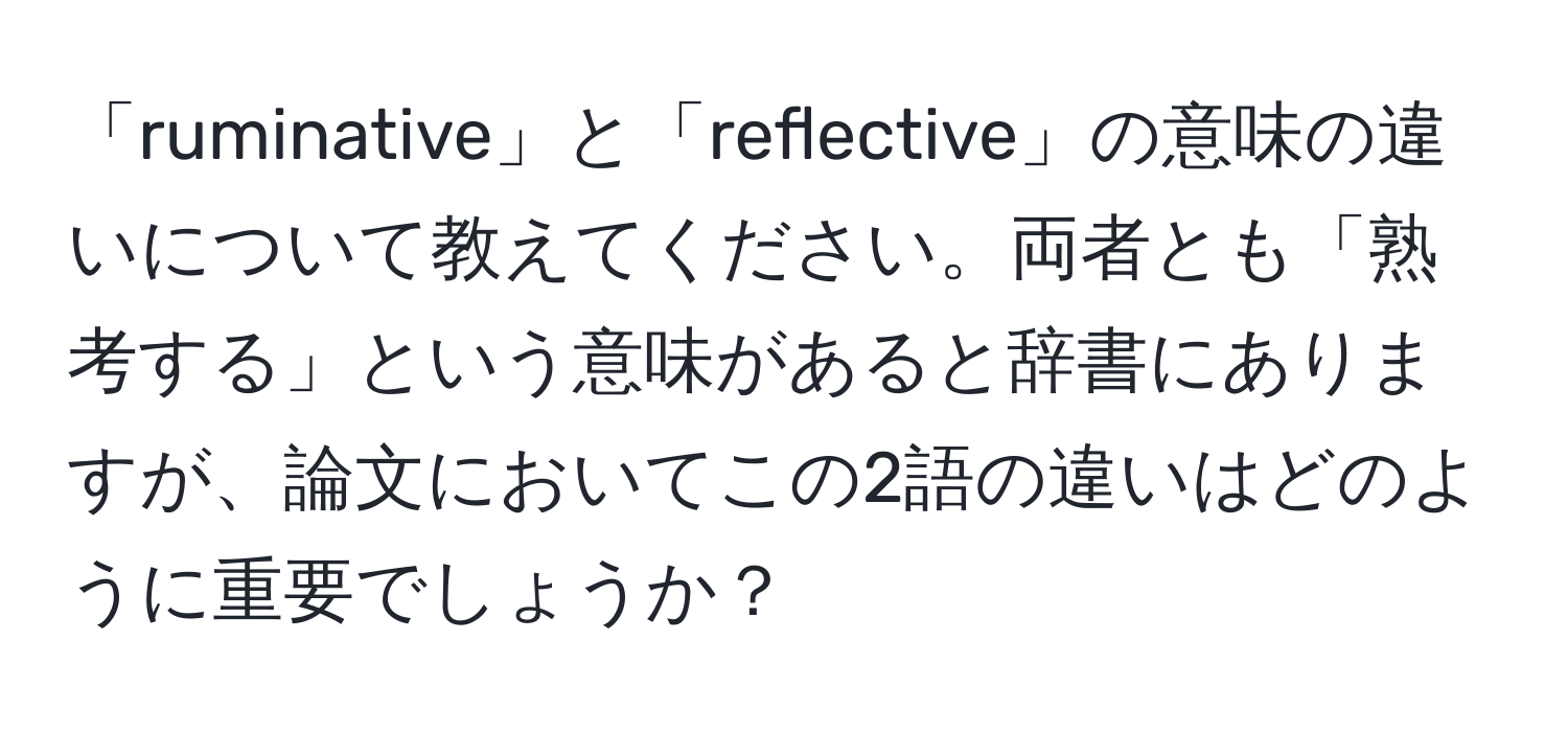 「ruminative」と「reflective」の意味の違いについて教えてください。両者とも「熟考する」という意味があると辞書にありますが、論文においてこの2語の違いはどのように重要でしょうか？