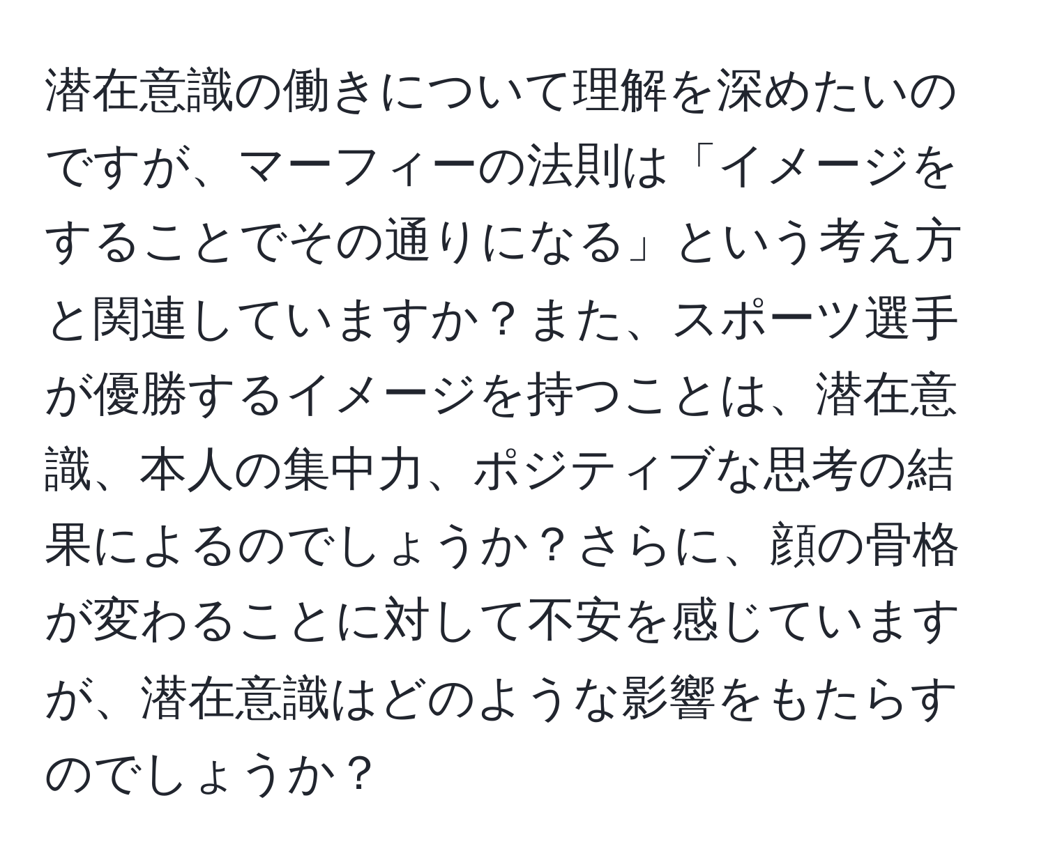 潜在意識の働きについて理解を深めたいのですが、マーフィーの法則は「イメージをすることでその通りになる」という考え方と関連していますか？また、スポーツ選手が優勝するイメージを持つことは、潜在意識、本人の集中力、ポジティブな思考の結果によるのでしょうか？さらに、顔の骨格が変わることに対して不安を感じていますが、潜在意識はどのような影響をもたらすのでしょうか？