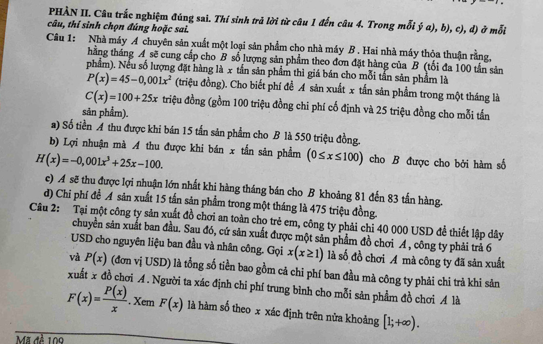 PHÀN II. Câu trắc nghiệm đúng sai. Thí sinh trả lời từ câu 1 đến câu 4. Trong mỗi ý a), b), c), d) ở mỗi
câu, thí sinh chọn đúng hoặc sai.
Câu 1: Nhà máy A chuyên sản xuất một loại sản phẩm cho nhà máy B . Hai nhà máy thỏa thuận rằng,
thằng tháng A sẽ cung cấp cho B số lượng sản phẩm theo đơn đặt hàng của B (tối đa 100 tấn sản
phẩm). Nếu số lượng đặt hàng là x tấn sản phẩm thì giá bán cho mỗi tấn sản phẩm là
P(x)=45-0,001x^2 (triệu đồng). Cho biết phí để A sản xuất x tấn sản phẩm trong một tháng là
C(x)=100+25x triệu đồng (gồm 100 triệu đồng chi phí cố định và 25 triệu đồng cho mỗi tấn
sản phẩm).
a) Số tiền A thu được khi bán 15 tấn sản phẩm cho B là 550 triệu đồng.
b) Lợi nhuận mà A thu được khi bán x tấn sản phẩm (0≤ x≤ 100) cho B được cho bởi hàm số
H(x)=-0,001x^3+25x-100.
c) A sẽ thu được lợi nhuận lớn nhất khi hàng tháng bán cho B khoảng 81 đến 83 tấn hàng.
d) Chi phí đề A sản xuất 15 tấn sản phẩm trong một tháng là 475 triệu đồng.
Câu 2: Tại một công ty sản xuất đồ chơi an toàn cho trẻ em, công ty phải chi 40 000 USD đề thiết lập dây
chuyền sản xuất ban đầu. Sau đó, cứ sản xuất được một sản phẩm đồ chơi A , công ty phải trả 6
USD cho nguyên liệu ban đầu và nhân công. Gọi x(x≥ 1) là số đồ chơi A mà công ty đã sản xuất
và P(x) (đơn vị USD) là tổng số tiền bao gồm cả chi phí ban đầu mà công ty phải chi trả khi sản
xuất x đồ chơi A . Người ta xác định chi phí trung bình cho mỗi sản phẩm đồ chơi A là
F(x)= P(x)/x .XemF(x) là hàm số theo x xác định trên nửa khoảng [1;+∈fty ).
Mã đề 109