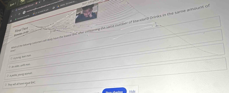 Not sompil
nat be d DS NCHNCAL pl I8 dEme teChNical
hich of the following customers will likely have the lowest BAC after consuming the same number of Standard Drinks in the same amount o
Questión 23/33 Final Test
time?
O A youne, lean man.
O An older, unfit man.
O A petite, young woman
They will all have equal BAC.
Stan charing Hide