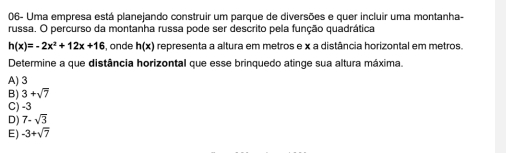 06- Uma empresa está planejando construir um parque de diversões e quer incluir uma montanha-
russa. O percurso da montanha russa pode ser descrito pela função quadrática
h(x)=-2x^2+12x+16 , onde h(x) representa a altura em metros e x a distância horizontal em metros.
Determine a que distância horizontal que esse brinquedo atinge sua altura máxima.
A) 3
B) 3+sqrt(7)
C) -3
D) 7-sqrt(3)
E) -3+sqrt(7)