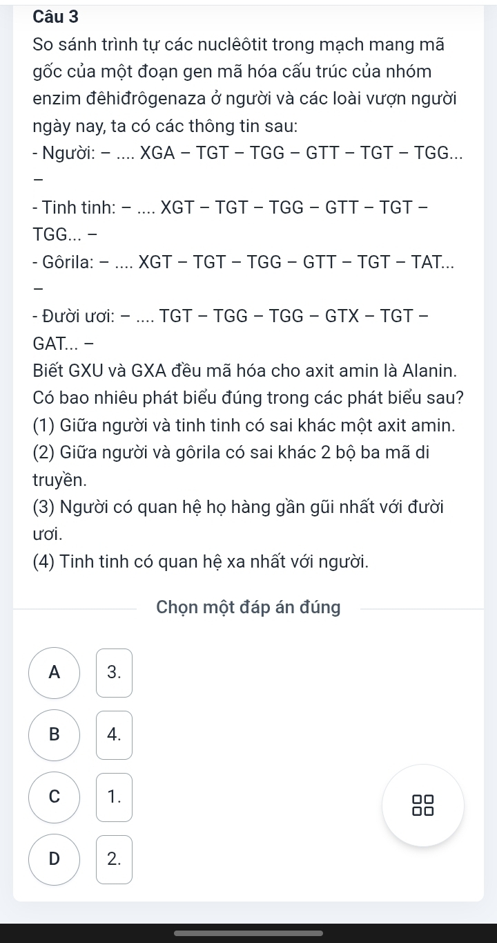 So sánh trình tự các nuclêôtit trong mạch mang mã
gốc của một đoạn gen mã hóa cấu trúc của nhóm
enzim đêhiđrôgenaza ở người và các loài vượn người
ngày nay, ta có các thông tin sau:
- Người: - .... XGA - TGT - TGG - GTT - TGT - TGG...
_
- Tinh tinh: − .... XGT - TGT - TGG - GTT - TGT -
TGG... -
- Gôrila: - .... XGT - TGT - TGG - GTT - TGT - TAT...
_
- Đười ươi: - .... TGT - TGG - TGG - GTX - TGT -
GAT... -
Biết GXU và GXA đều mã hóa cho axit amin là Alanin.
Có bao nhiêu phát biểu đúng trong các phát biểu sau?
(1) Giữa người và tinh tinh có sai khác một axit amin.
(2) Giữa người và gôrila có sai khác 2 bộ ba mã di
truyền.
(3) Người có quan hệ họ hàng gần gũi nhất với đười
ươi.
(4) Tinh tinh có quan hệ xa nhất với người.
Chọn một đáp án đúng
A 3.
B 4.
C 1.
□□
□□
D 2.