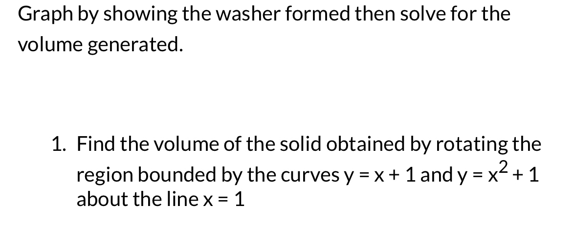 Graph by showing the washer formed then solve for the 
volume generated. 
1. Find the volume of the solid obtained by rotating the 
region bounded by the curves y=x+1 and y=x^2+1
about the line x=1