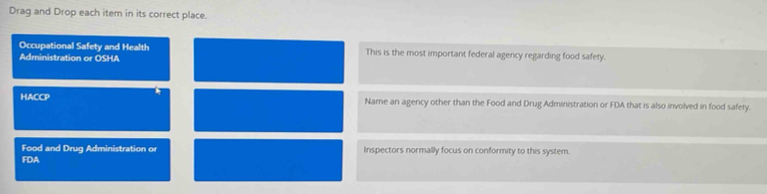 Drag and Drop each item in its correct place. 
Occupational Safety and Health This is the most important federal agency regarding food safety. 
Administration or OSHA 
HACCP Name an agency other than the Food and Drug Administration or FDA that is also involved in food safety. 
Food and Drug Administration o Inspectors normally focus on conformity to this system. 
FDA