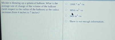 Mickie is blowing up a spherical balloon. What is the
average rate of change of the volume of the balloon 1168.7in^3/in. 
(with respect to the radius of the balloon) as the radius 389.6in^3/in. 
increases from 4 inches to 7 inches?
34.6in^3/in.
There is not enough information.