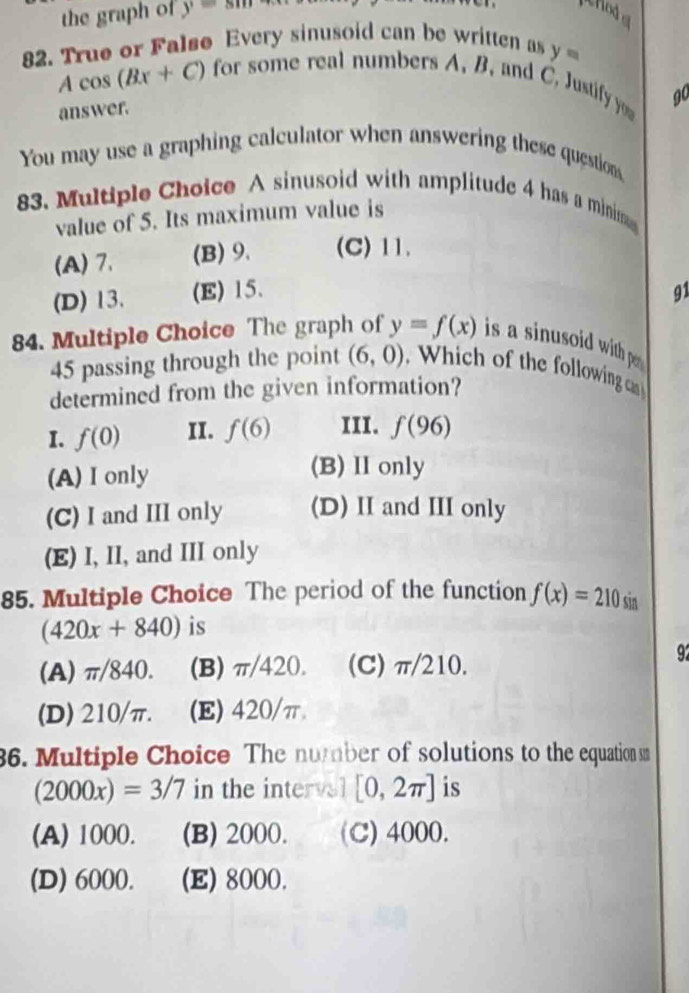 the graph of y=sm
erod a
82. True or False Every sinusoid can be written as y=
Acos (Bx+C)
for some real numbers A. B. and C. Justify you g0
answer.
You may use a graphing calculator when answering these questions
83. Multiple Choice A sinusoid with amplitude 4 has a minima
value of 5. Its maximum value is
(A) 7. (B) 9. (C) 11.
(D) 13. (E) 15. 91
84. Multiple Choice The graph of y=f(x) is a sinusoid with p 
45 passing through the point (6,0) Which of the following cas
determined from the given information?
I. f(0) II. f(6) III. f(96)
(A) I only
(B) Ionly
(C) I and III only (D) II and III only
(E) I, II, and III only
85. Multiple Choice The period of the function f(x)=210 sin
(420x+840) is
(A) π/840. (B) π/420. (C) π/210.
92
(D) 210/π. (E) 420/π
36. Multiple Choice The number of solutions to the equation sn
(2000x)=3/7 in the intervel [0,2π ] is
(A) 1000. (B) 2000. (C) 4000.
(D) 6000. (E) 8000.