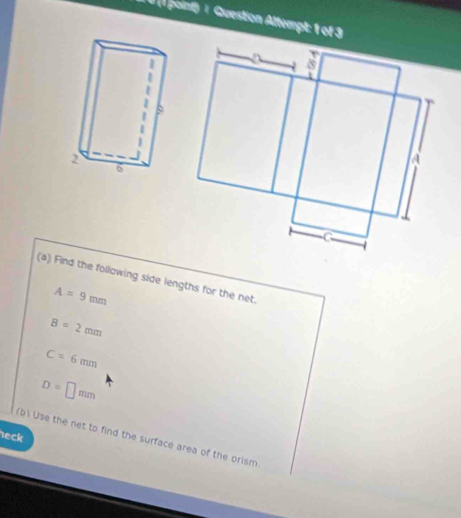 # (1 point) | Guestion Attempt: 1 of 3 
(a) Find the following side lengths for the net.
A=9mm
B=2mm
C=6mm
D=□ mm
eck 
(b) Use the net to find the surface area of the prism