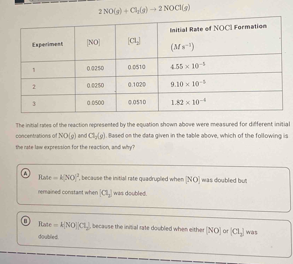 2NO(g)+Cl_2(g)to 2NOCl(g)
The initial rates of the reaction represented by the equation shown above were measured for different initial
concentrations of NO(g) and Cl_2(g). Based on the data given in the table above, which of the following is
the rate law expression for the reaction, and why?
a Rate =k[NO]^2 , because the initial rate quadrupled when [NO] was doubled but
remained constant when [Cl_2] was doubled.
B Rate =k[NO][Cl_2] , because the initial rate doubled when either [NO] or [Cl_2] was
doubled.