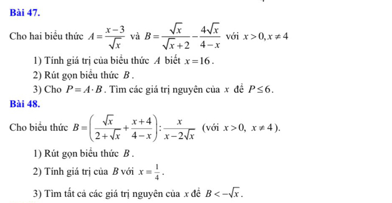 Cho hai biểu thức A= (x-3)/sqrt(x)  và B= sqrt(x)/sqrt(x)+2 - 4sqrt(x)/4-x  với x>0, x!= 4
1) Tính giá trị của biểu thức A biết x=16. 
2) Rút gọn biểu thức B. 
3) Cho P=A· B. Tìm các giá trị nguyên của x đề P≤ 6. 
Bài 48. 
Cho biểu thức B=( sqrt(x)/2+sqrt(x) + (x+4)/4-x ): x/x-2sqrt(x)  (với x>0,x!= 4). 
1) Rút gọn biểu thức B. 
2) Tính giá trị của B với x= 1/4 . 
3) Tìm tất cả các giá trị nguyên của x đề B<-sqrt(x).