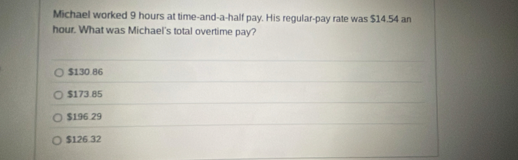 Michael worked 9 hours at time-and-a-half pay. His regular-pay rate was $14.54 an
hour. What was Michael's total overtime pay?
$130.86
$173.85
$196 29
$126 32